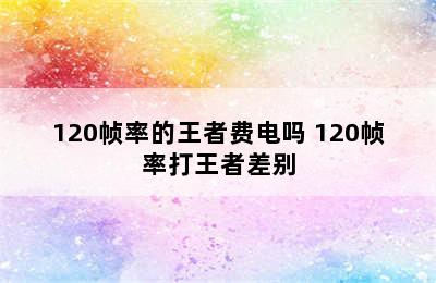 120帧率的王者费电吗 120帧率打王者差别